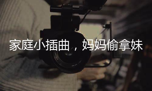 家庭小插曲，媽媽偷拿妹妹的旺仔引發(fā)姐妹情深與家庭紛爭