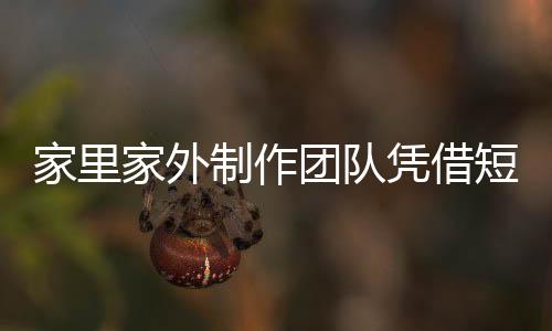 家里家外制作團隊?wèi){借短劇月入過億，揭示短視頻內(nèi)容產(chǎn)業(yè)的繁榮
