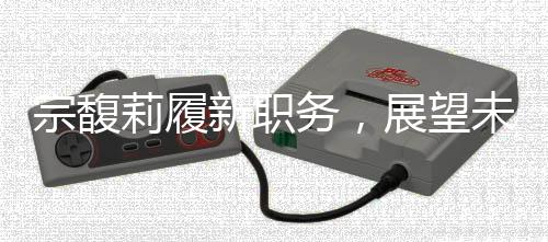 宗馥莉履新職務(wù)，展望未來的領(lǐng)導(dǎo)力與產(chǎn)業(yè)創(chuàng)新