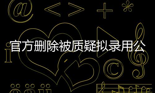 官方刪除被質(zhì)疑擬錄用公示名單事件深度解析