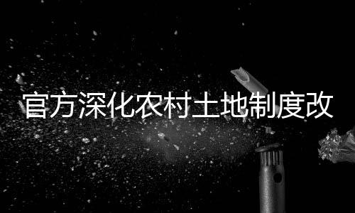 官方深化農(nóng)村土地制度改革，引領(lǐng)農(nóng)業(yè)現(xiàn)代化新征程