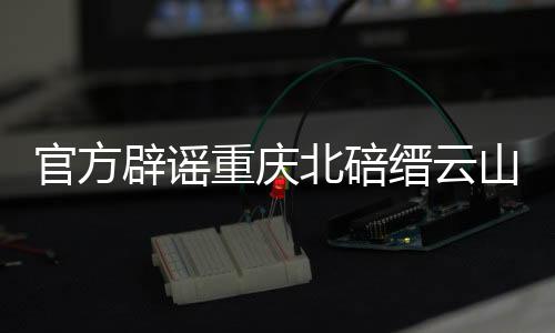 官方辟謠重慶北碚縉云山并未起火，消除公眾誤解，還原真相