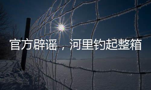 官方辟謠，河里釣起整箱現(xiàn)金純屬虛假傳聞