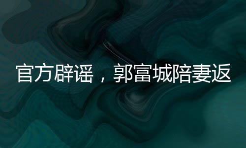 官方辟謠，郭富城陪妻返鄉(xiāng)并無(wú)官員陪同