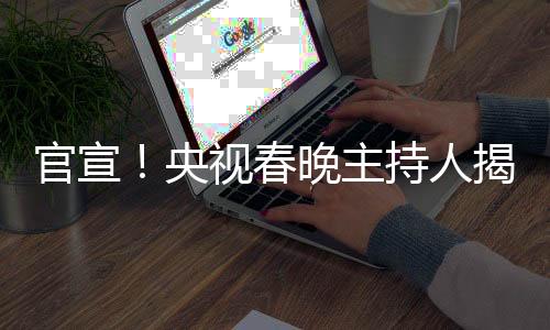 官宣！央視春晚主持人揭曉——新面孔與新期待