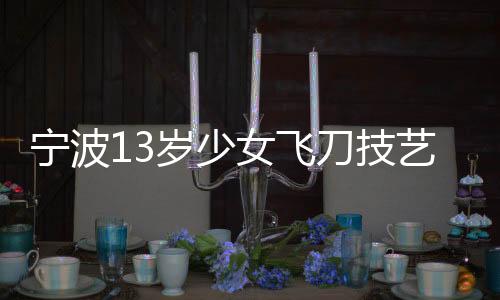 寧波13歲少女飛刀技藝驚艷眾人，練就飛刀絕技背后的故事