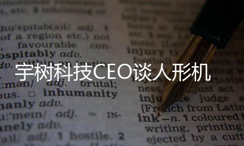 宇樹科技CEO談人形機(jī)器人技術(shù)進(jìn)展