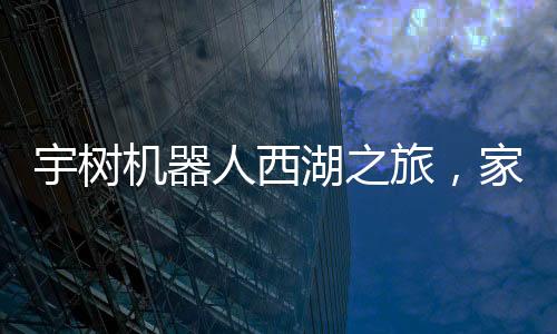 宇樹機器人西湖之旅，家庭科技體驗的新篇章