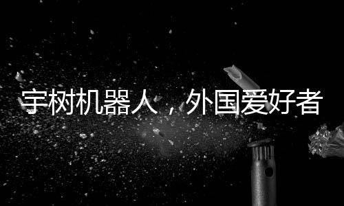 宇樹機(jī)器人，外國(guó)愛好者引領(lǐng)新潮玩風(fēng)潮，創(chuàng)意無(wú)窮展現(xiàn)技術(shù)魅力