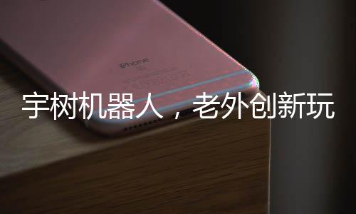 宇樹機(jī)器人，老外創(chuàng)新玩法，掀起熱潮