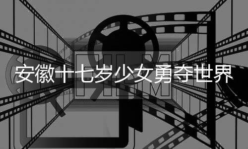 安徽十七歲少女勇奪世界冠軍，天才少女的輝煌之旅