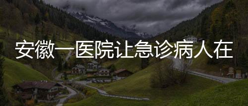 安徽一醫(yī)院讓急診病人在普通采血窗口抽血？院方回應(yīng)