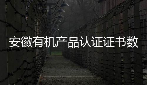 安徽有機產品認證證書數量躍居全國第一