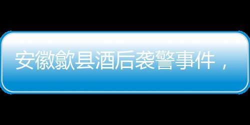 安徽歙縣酒后襲警事件，三人被依法刑事拘留