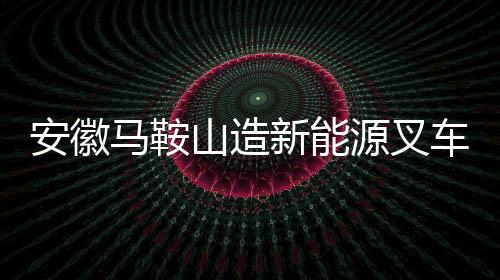 安徽馬鞍山造新能源叉車如何從鄭蒲港走向世界？