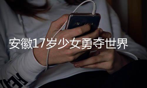 安徽17歲少女勇奪世界冠軍，青春榮耀的輝煌篇章