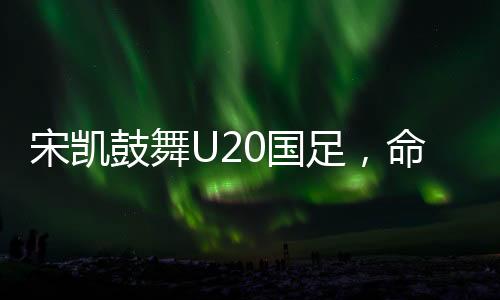 宋凱鼓舞U20國足，命運(yùn)之舵由我掌控