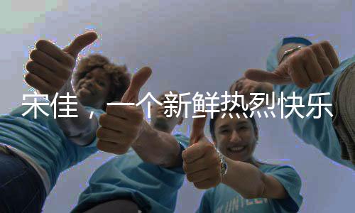 宋佳，一個新鮮熱烈快樂的姐姐