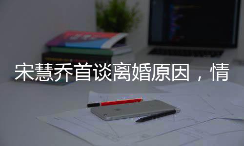 宋慧喬首談離婚原因，情感裂痕難以修補(bǔ)，透露背后深層次原因