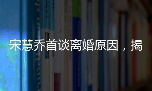 宋慧喬首談離婚原因，揭秘背后不為人知的情感波折