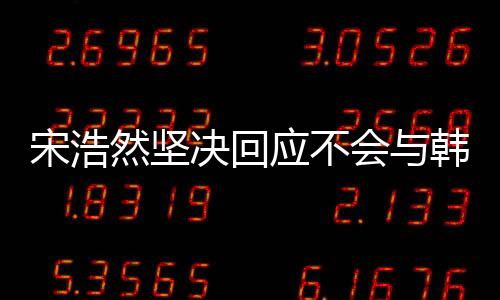 宋浩然堅(jiān)決回應(yīng)不會與韓安冉離婚，堅(jiān)守婚姻承諾