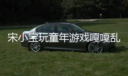 宋小寶玩童年游戲嘎嘎亂殺，再現(xiàn)經(jīng)典童趣無限