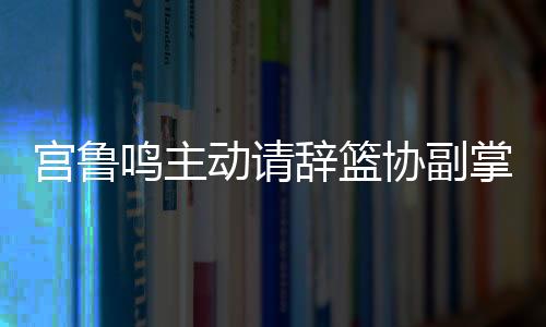 宮魯鳴主動(dòng)請(qǐng)辭籃協(xié)副掌門，開啟新篇章
