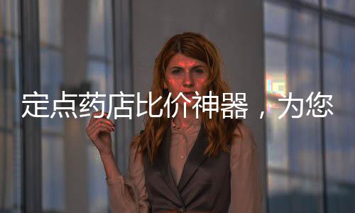 定點藥店比價神器，為您的藥物購買提供智能、高效的解決方案