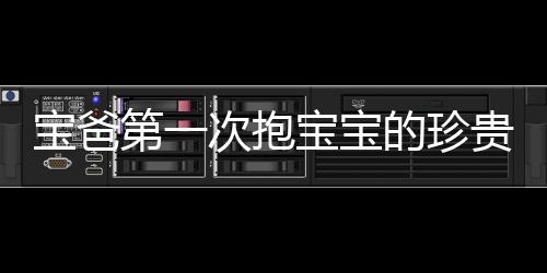 寶爸第一次抱寶寶的珍貴瞬間，四肢僵硬，滿頭大汗的父愛(ài)體現(xiàn)