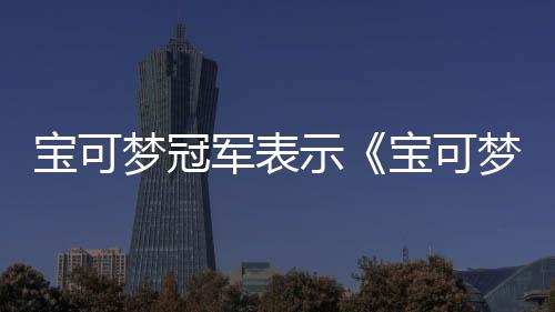 寶可夢冠軍表示《寶可夢冠軍》將會改變競技賽事格局