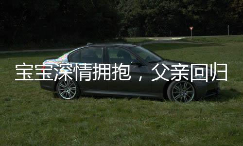 寶寶深情擁抱，父親回歸時的驚喜轉(zhuǎn)變，九個月孩子的奇妙表情展現(xiàn)