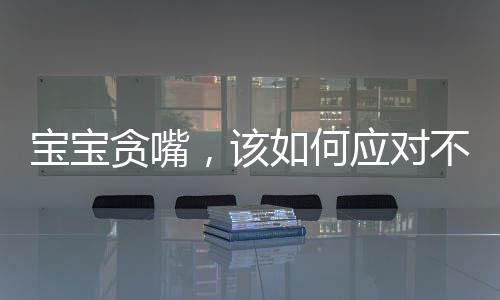 寶寶貪嘴，該如何應(yīng)對不給就哭的情境？關(guān)于孩子的飲食習(xí)慣引導(dǎo)一文探討