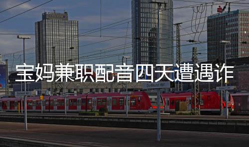 寶媽兼職配音四天遭遇詐騙，損失六十六萬