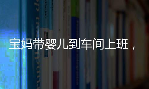 寶媽帶嬰兒到車間上班，師傅勸阻遭懟，家庭與工作之間的挑戰(zhàn)與反思