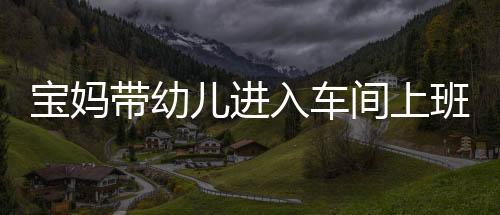 寶媽帶幼兒進入車間上班引爭議，師傅勸阻遭寶媽懟擊