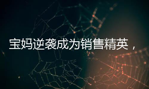 寶媽逆襲成為銷售精英，一年賣房158套年薪百萬