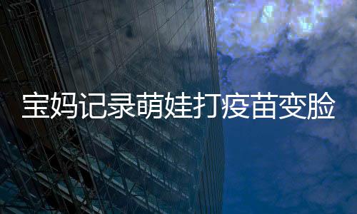 寶媽記錄萌娃打疫苗變臉瞬間，寶寶成長中的一次珍貴經(jīng)歷