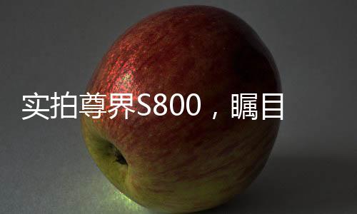 實(shí)拍尊界S800，矚目之作的多角度展現(xiàn)