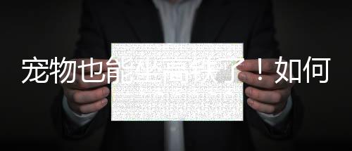 寵物也能坐高鐵了！如何辦理？怎么收費(fèi)？