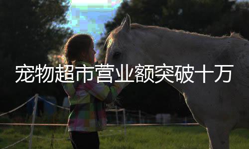 寵物超市營業(yè)額突破十萬大關(guān)，繁榮背后的行業(yè)洞察