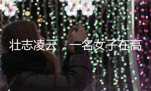 壯志凌云，一名女子在高空作業(yè)的艱辛奮斗故事
