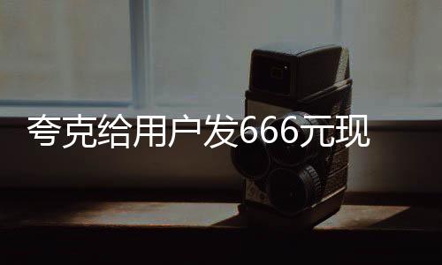 夸克給用戶發(fā)666元現(xiàn)金紅包，喜慶活動來襲！