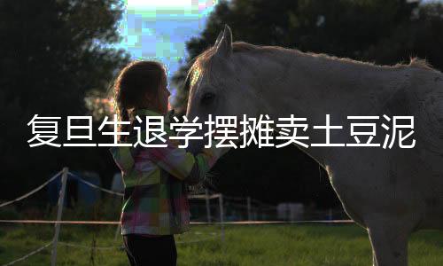 復旦生退學擺攤賣土豆泥，追夢人生與勇敢選擇