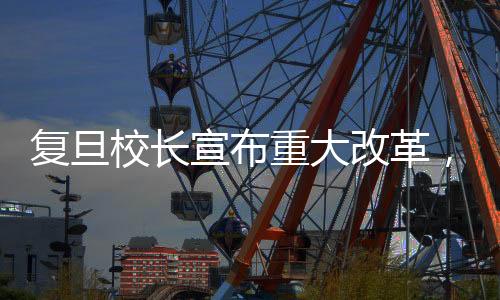 復(fù)旦校長(zhǎng)宣布重大改革，復(fù)旦將進(jìn)行大刀闊斧的手術(shù)式改革