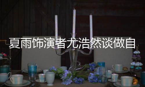 夏雨飾演者尤浩然談做自媒體