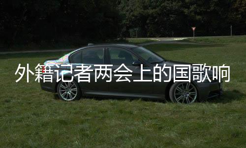 外籍記者兩會上的國歌響起，記者的經(jīng)歷與思考