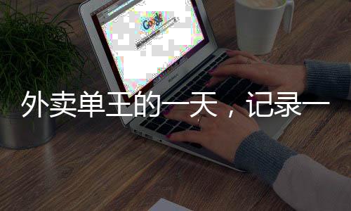 外賣(mài)單王的一天，記錄一位外賣(mài)騎手送出80單的非凡經(jīng)歷