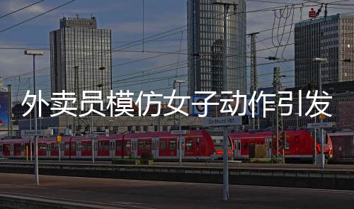 外賣員模仿女子動作引發(fā)沖突，遭遇追著罵砸事件