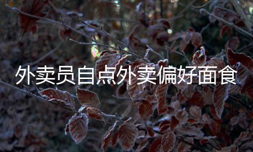 外賣員自點(diǎn)外賣偏好面食，面食的魅力與日常選擇