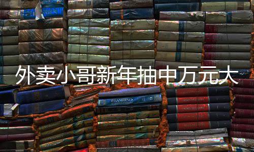外賣小哥新年抽中萬元大獎，幸運與努力的交織故事